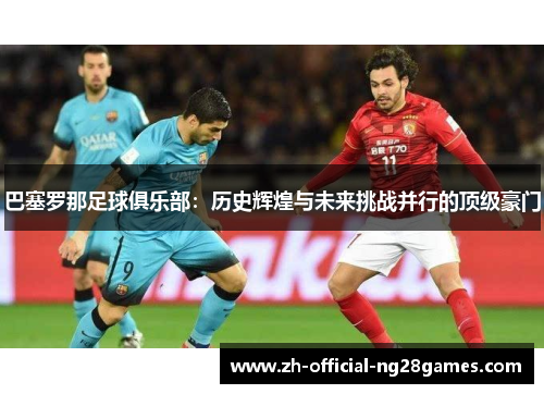 巴塞罗那足球俱乐部：历史辉煌与未来挑战并行的顶级豪门