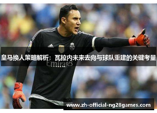 皇马换人策略解析：瓦拉内未来去向与球队重建的关键考量