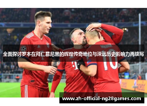 全面探讨罗本在拜仁慕尼黑的辉煌传奇地位与深远历史影响力再续写