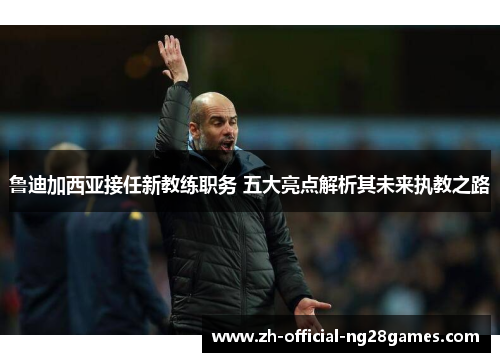 鲁迪加西亚接任新教练职务 五大亮点解析其未来执教之路 鲁迪加西亚接任新教练职务 五大亮点解析其未来执教之路