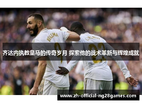 齐达内执教皇马的传奇岁月 探索他的战术革新与辉煌成就