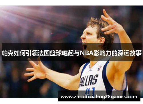 帕克如何引领法国篮球崛起与NBA影响力的深远故事 帕克如何引领法国篮球崛起与NBA影响力的深远故事