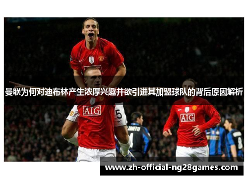 曼联为何对迪布林产生浓厚兴趣并欲引进其加盟球队的背后原因解析