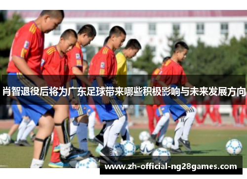 肖智退役后将为广东足球带来哪些积极影响与未来发展方向