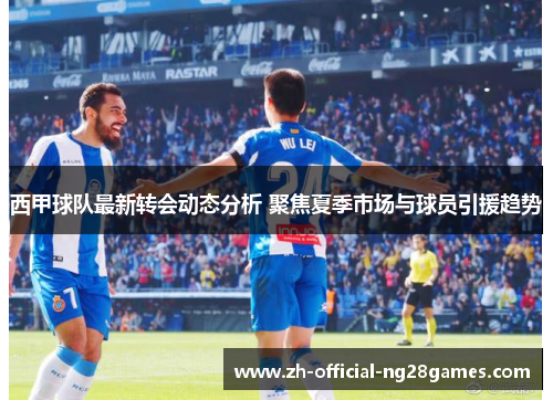 西甲球队最新转会动态分析 聚焦夏季市场与球员引援趋势