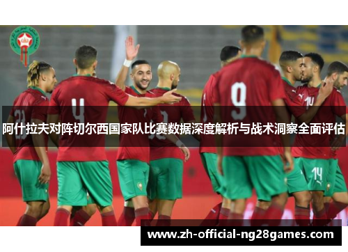 阿什拉夫对阵切尔西国家队比赛数据深度解析与战术洞察全面评估 阿什拉夫对阵切尔西国家队比赛数据深度解析与战术洞察全面评估